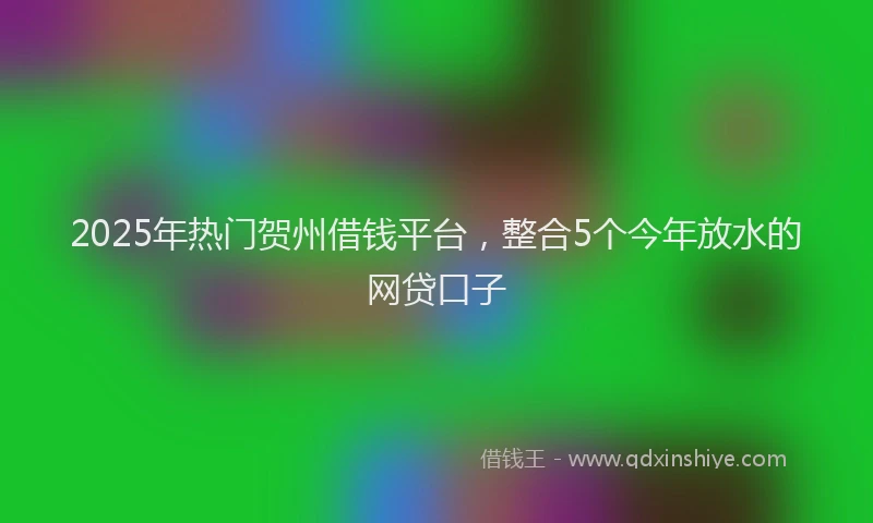 2025年热门贺州借钱平台，整合5个今年放水的网贷口子