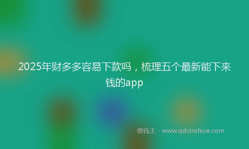 2025年财多多容易下款吗，梳理五个最新能下来钱的app