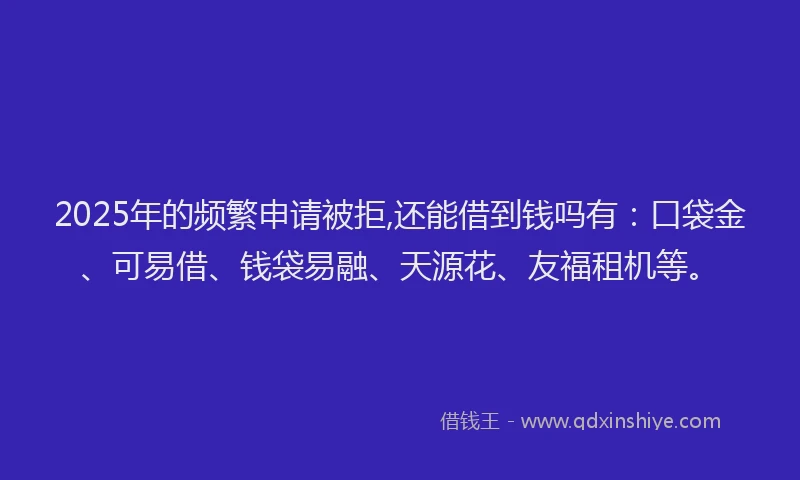 2025年的频繁申请被拒,还能借到钱吗有：口袋金、可易借、钱袋易融、天源花、友福租机等。