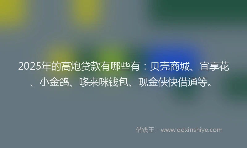 2025年的高炮贷款有哪些有：贝壳商城、宜享花、小金鸽、哆来咪钱包、现金侠快借通等。