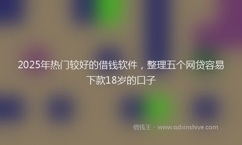 2025年热门较好的借钱软件，整理五个网贷容易下款18岁的口子