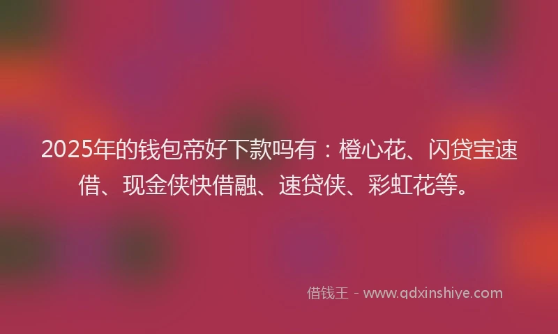 2025年的钱包帝好下款吗有：橙心花、闪贷宝速借、现金侠快借融、速贷侠、彩虹花等。
