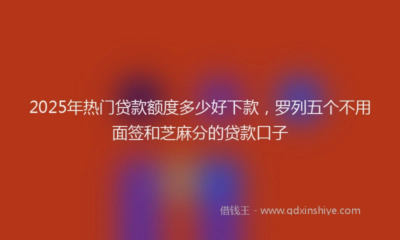 2025年热门贷款额度多少好下款，罗列五个不用面签和芝麻分的贷款口子