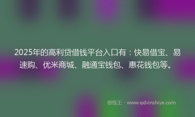 2025年的高利贷借钱平台入口有：快易借宝、易速购、优米商城、融通宝钱包、惠花钱包等。
