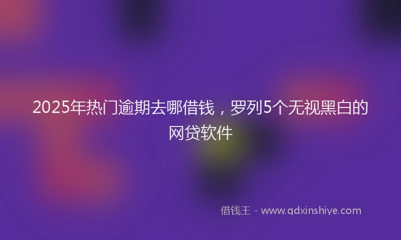 2025年热门逾期去哪借钱，罗列5个无视黑白的网贷软件