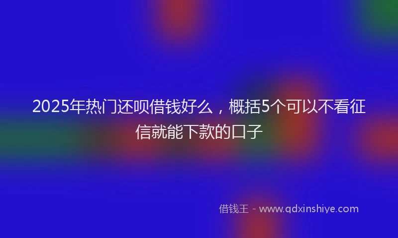 2025年热门还呗借钱好么，概括5个可以不看征信就能下款的口子