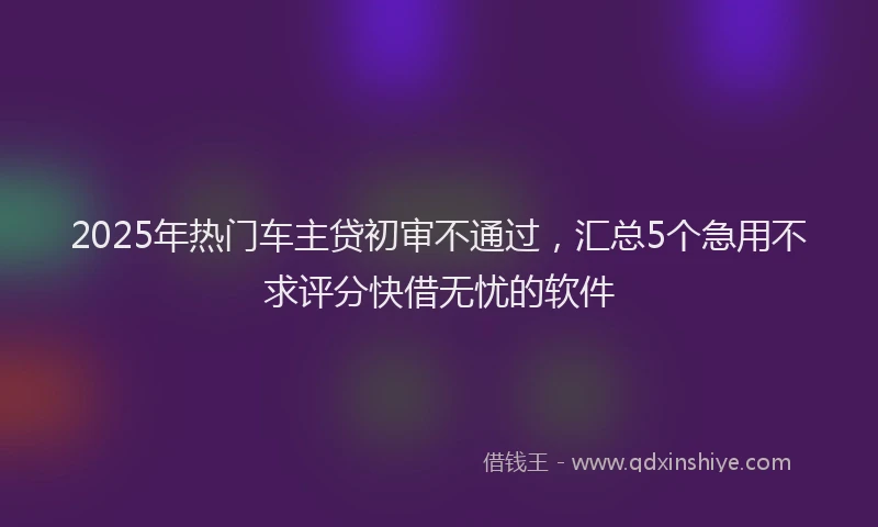 2025年热门车主贷初审不通过，汇总5个急用不求评分快借无忧的软件