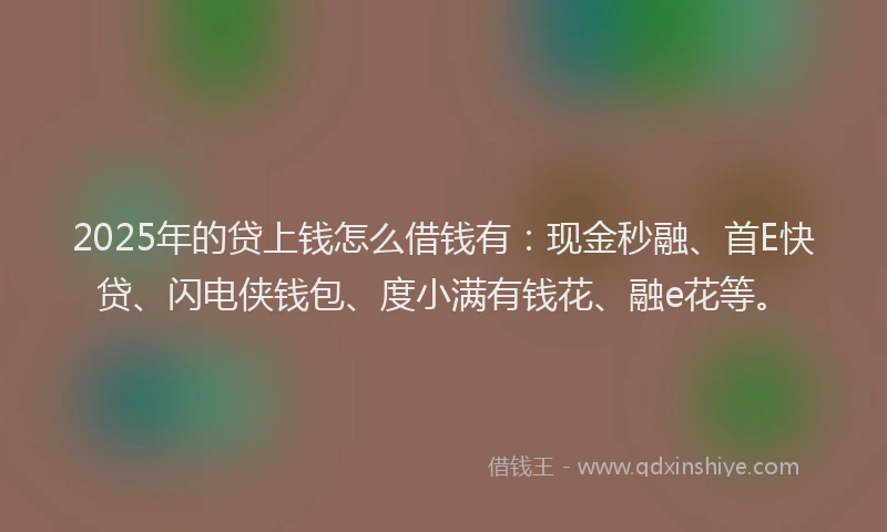 2025年的贷上钱怎么借钱有：现金秒融、首E快贷、闪电侠钱包、度小满有钱花、融e花等。