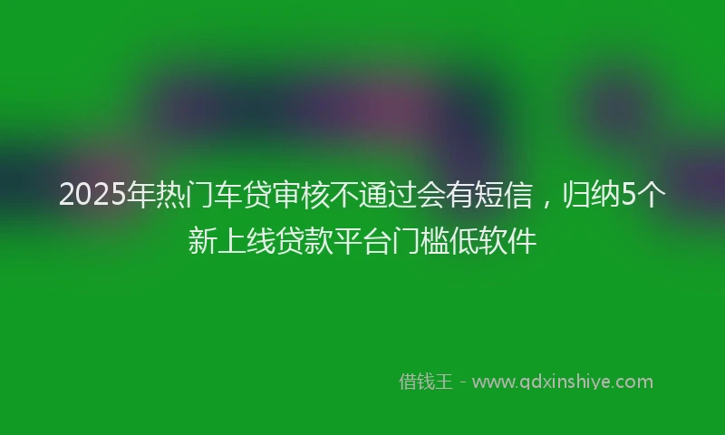 2025年热门车贷审核不通过会有短信，归纳5个新上线贷款平台门槛低软件