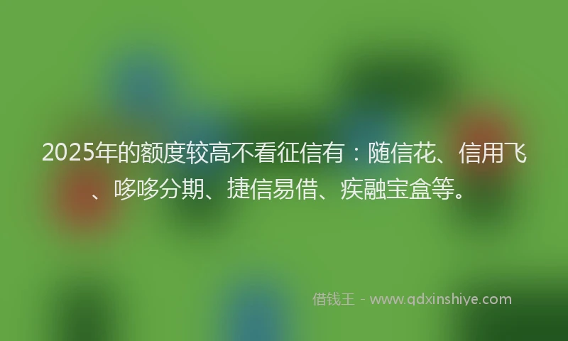 2025年的额度较高不看征信有：随信花、信用飞、哆哆分期、捷信易借、疾融宝盒等。