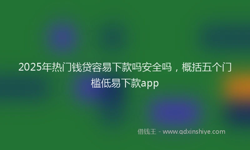 2025年热门钱贷容易下款吗安全吗，概括五个门槛低易下款app