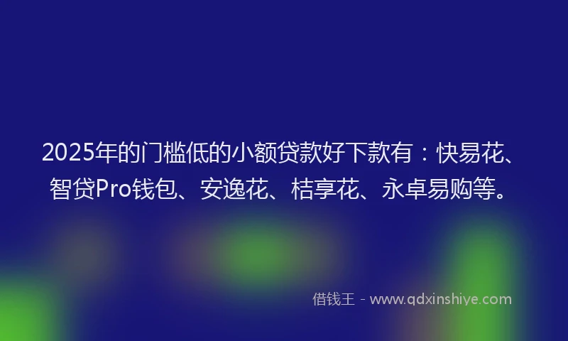 2025年的门槛低的小额贷款好下款有：快易花、智贷Pro钱包、安逸花、桔享花、永卓易购等。