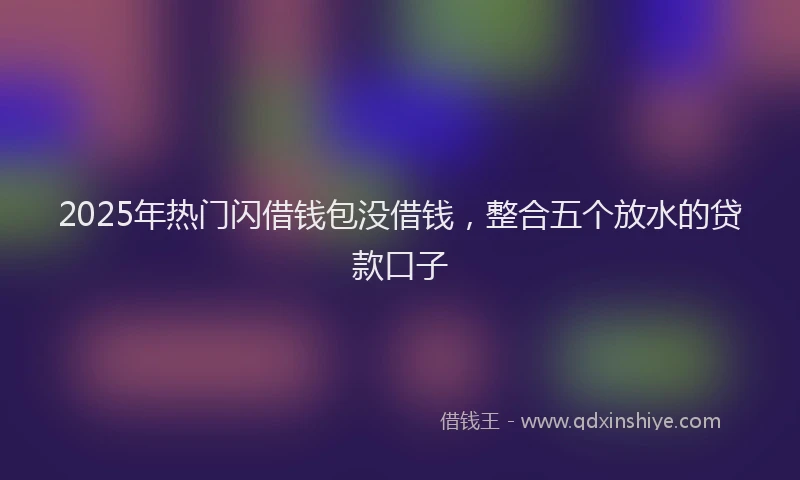 2025年热门闪借钱包没借钱，整合五个放水的贷款口子
