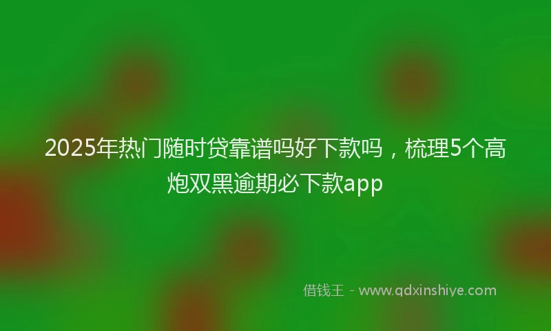 2025年热门随时贷靠谱吗好下款吗，梳理5个高炮双黑逾期必下款app