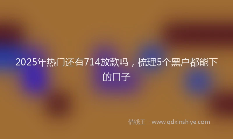 2025年热门还有714放款吗，梳理5个黑户都能下的口子
