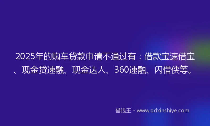 2025年的购车贷款申请不通过有：借款宝速借宝、现金贷速融、现金达人、360速融、闪借侠等。