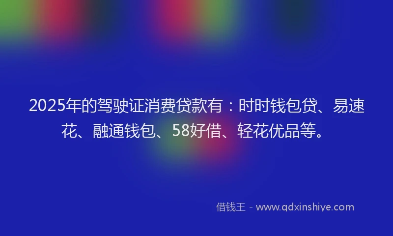 2025年的驾驶证消费贷款有：时时钱包贷、易速花、融通钱包、58好借、轻花优品等。