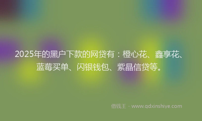 2025年的黑户下款的网贷有：橙心花、鑫享花、蓝莓买单、闪银钱包、紫晶信贷等。