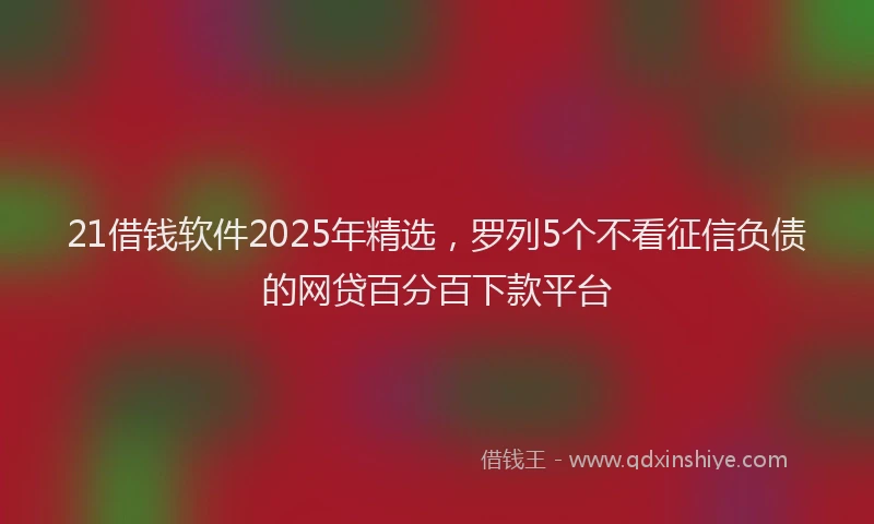 21借钱软件2025年精选，罗列5个不看征信负债的网贷百分百下款平台