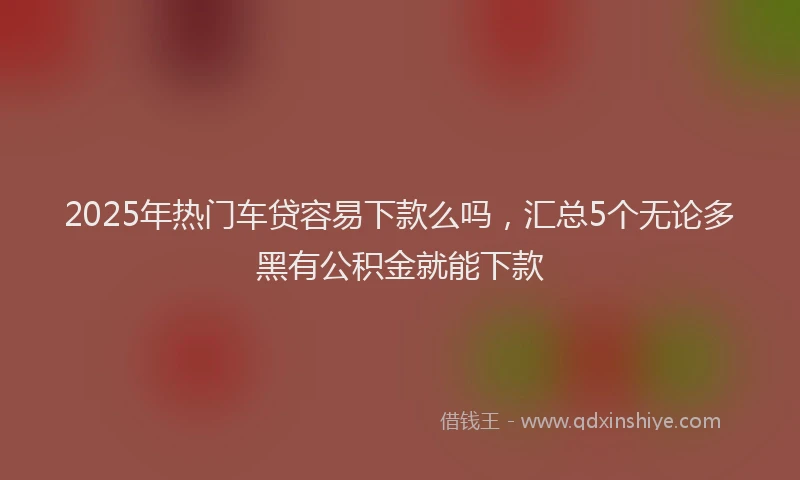2025年热门车贷容易下款么吗，汇总5个无论多黑有公积金就能下款