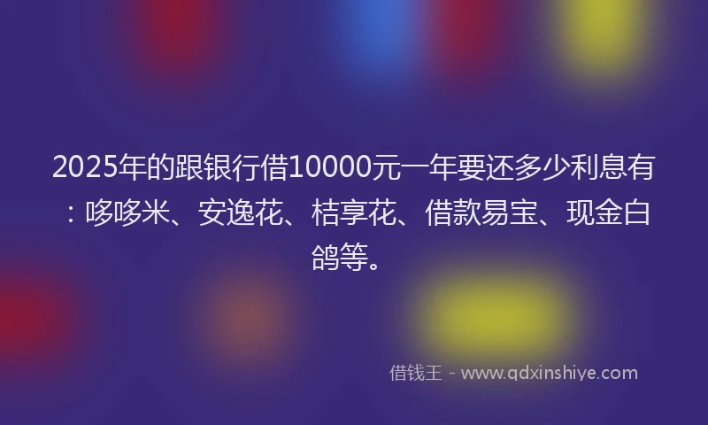 2025年的跟银行借10000元一年要还多少利息有：哆哆米、安逸花、桔享花、借款易宝、现金白鸽等。