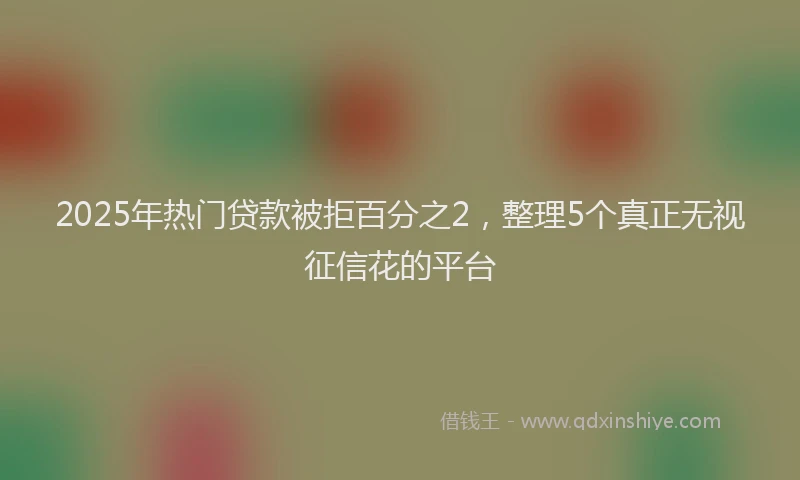 2025年热门贷款被拒百分之2，整理5个真正无视征信花的平台