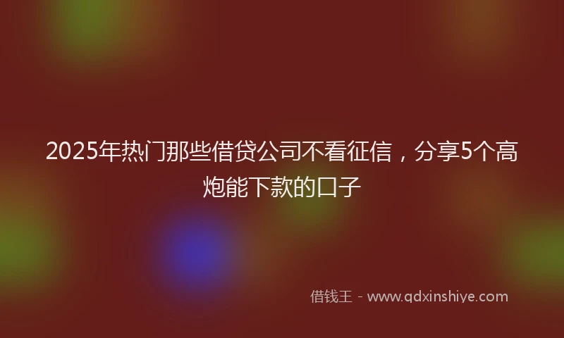 2025年热门那些借贷公司不看征信，分享5个高炮能下款的口子