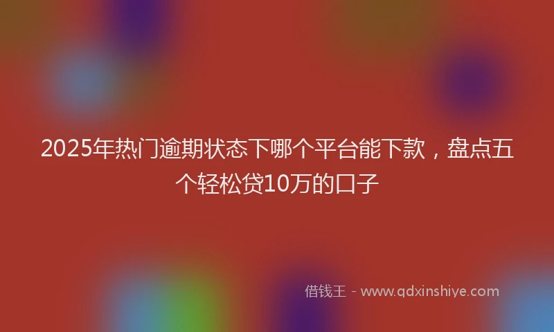 2025年热门逾期状态下哪个平台能下款，盘点五个轻松贷10万的口子