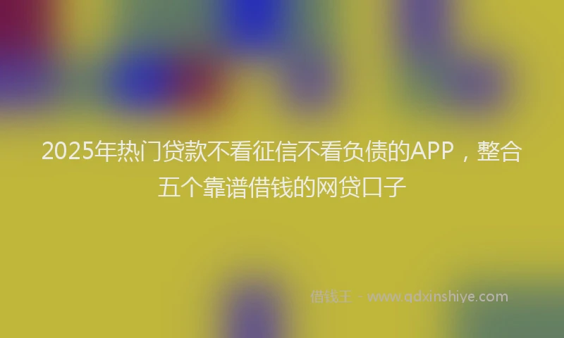 2025年热门贷款不看征信不看负债的APP，整合五个靠谱借钱的网贷口子