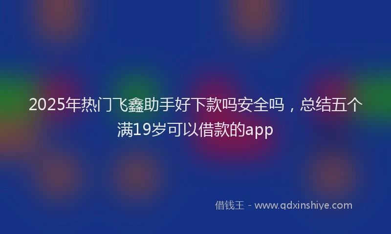 2025年热门飞鑫助手好下款吗安全吗，总结五个满19岁可以借款的app