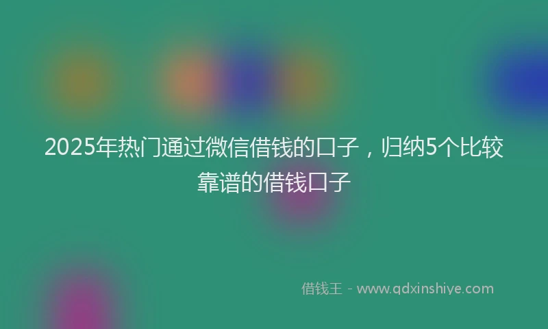 2025年热门通过微信借钱的口子，归纳5个比较靠谱的借钱口子