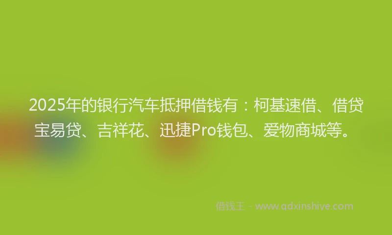 2025年的银行汽车抵押借钱有：柯基速借、借贷宝易贷、吉祥花、迅捷Pro钱包、爱物商城等。