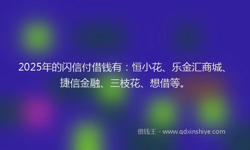 2025年的闪信付借钱有：恒小花、乐金汇商城、捷信金融、三枝花、想借等。