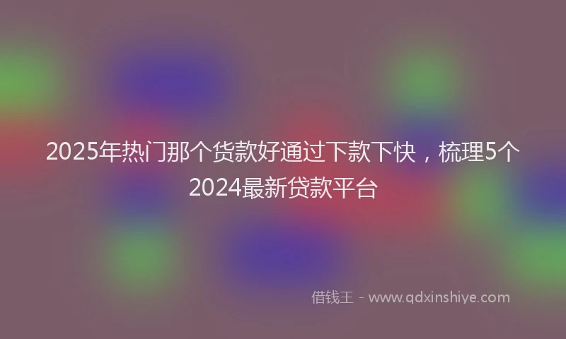 2025年热门那个货款好通过下款下快，梳理5个2024最新贷款平台