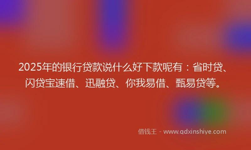2025年的银行贷款说什么好下款呢有：省时贷、闪贷宝速借、迅融贷、你我易借、甄易贷等。