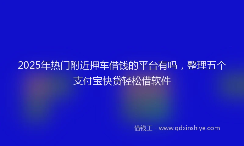 2025年热门附近押车借钱的平台有吗，整理五个支付宝快贷轻松借软件