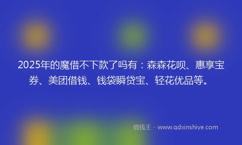 2025年的魔借不下款了吗有：森森花呗、惠享宝券、美团借钱、钱袋瞬贷宝、轻花优品等。