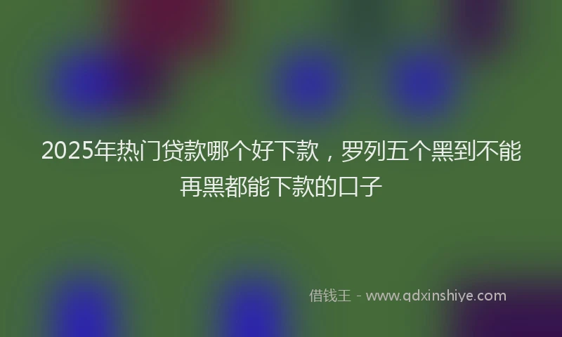 2025年热门贷款哪个好下款，罗列五个黑到不能再黑都能下款的口子