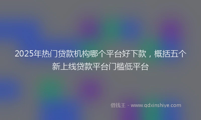 2025年热门贷款机构哪个平台好下款，概括五个新上线贷款平台门槛低平台