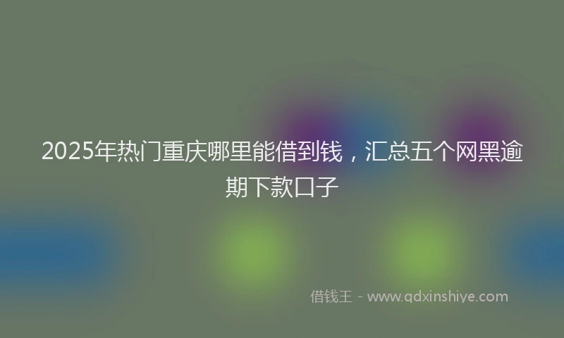 2025年热门重庆哪里能借到钱，汇总五个网黑逾期下款口子