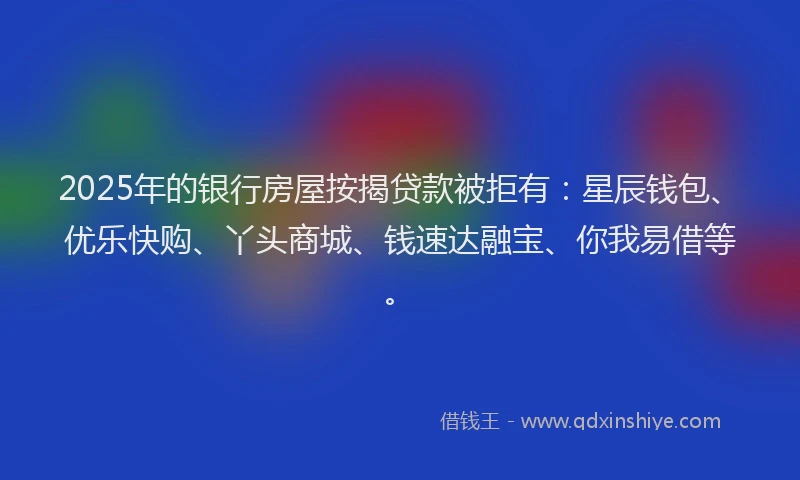2025年的银行房屋按揭贷款被拒有：星辰钱包、优乐快购、丫头商城、钱速达融宝、你我易借等。