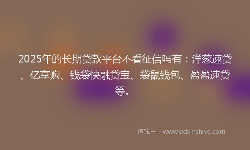 2025年的长期贷款平台不看征信吗有：洋葱速贷、亿享购、钱袋快融贷宝、袋鼠钱包、盈盈速贷等。
