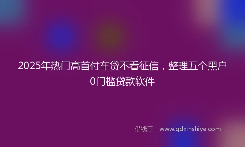 2025年热门高首付车贷不看征信，整理五个黑户0门槛贷款软件