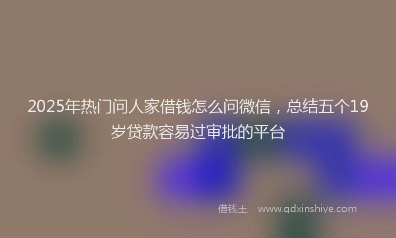2025年热门问人家借钱怎么问微信，总结五个19岁贷款容易过审批的平台
