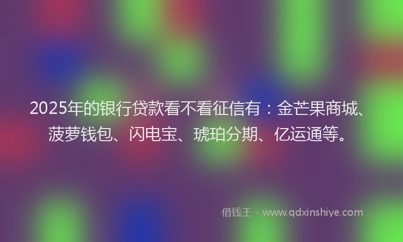 2025年的银行贷款看不看征信有：金芒果商城、菠萝钱包、闪电宝、琥珀分期、亿运通等。