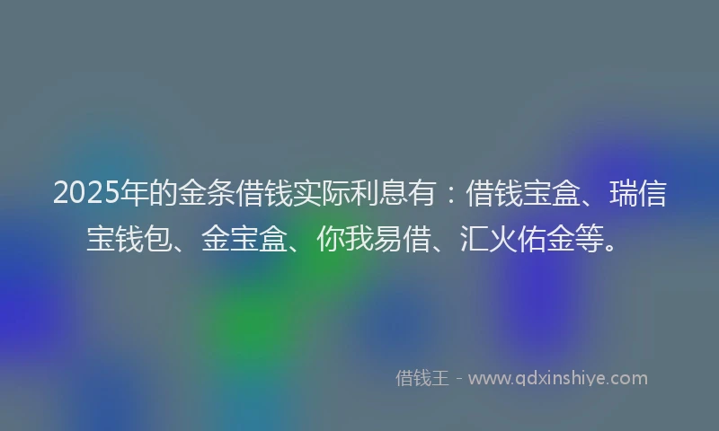 2025年的金条借钱实际利息有：借钱宝盒、瑞信宝钱包、金宝盒、你我易借、汇火佑金等。