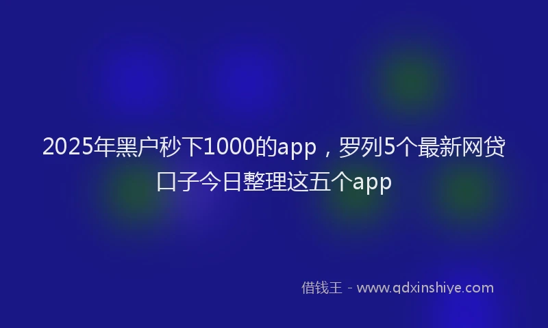 2025年黑户秒下1000的app，罗列5个最新网贷口子今日整理这五个app