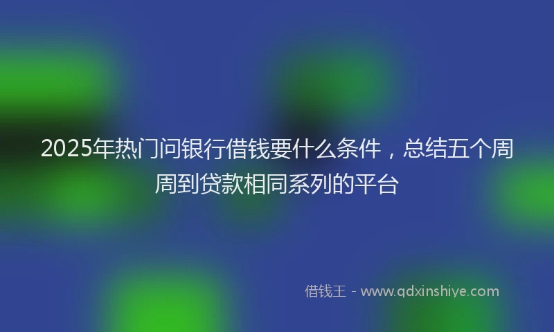 2025年热门问银行借钱要什么条件，总结五个周周到贷款相同系列的平台