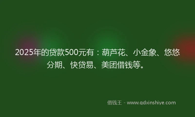 2025年的贷款500元有：葫芦花、小金象、悠悠分期、快贷易、美团借钱等。