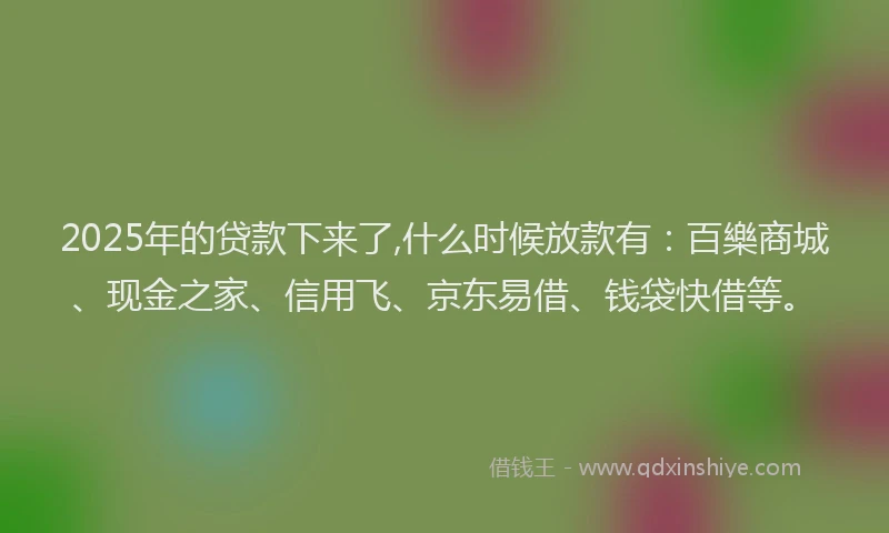 2025年的贷款下来了,什么时候放款有：百樂商城、现金之家、信用飞、京东易借、钱袋快借等。